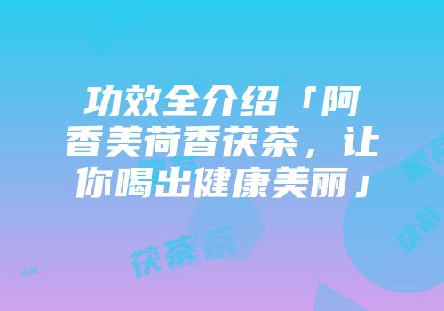 功效全介绍「阿香美荷香茯茶，让你喝出健康美丽」