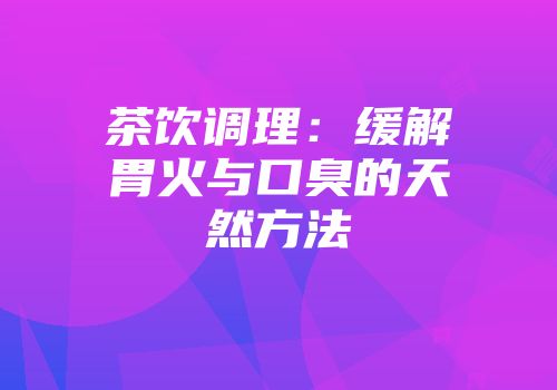 茶饮调理：缓解胃火与口臭的天然方法