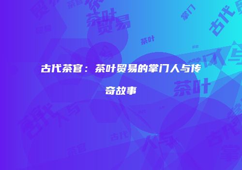 古代茶官：茶叶贸易的掌门人与传奇故事