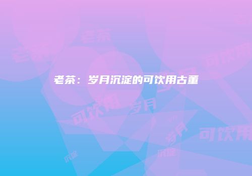 老茶：岁月沉淀的可饮用古董