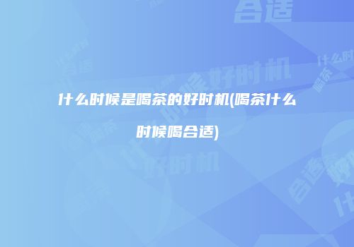 什么时候是喝茶的好时机(喝茶什么时候喝合适)