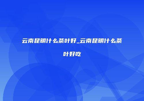 云南昆明什么茶叶好_云南昆明什么茶叶好吃