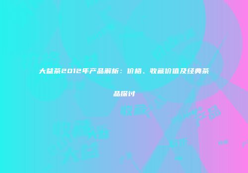 大益茶2012年产品解析：价格、收藏价值及经典茶品探讨