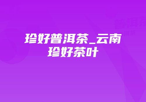 珍好普洱茶_云南珍好茶叶