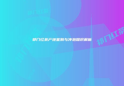 祁门红茶产地鉴别与冲泡知识解析