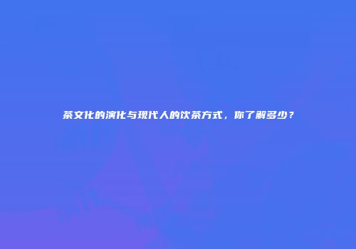 茶文化的演化与现代人的饮茶方式，你了解多少？