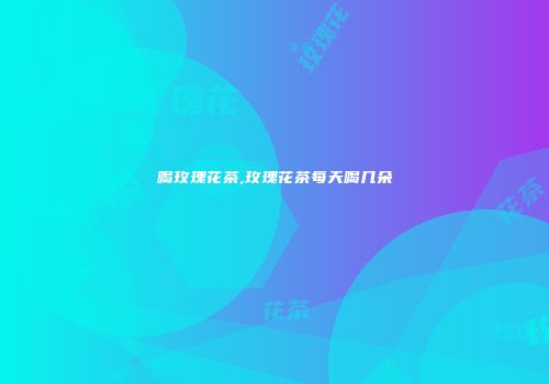 喝玫瑰花茶,玫瑰花茶每天喝几朵