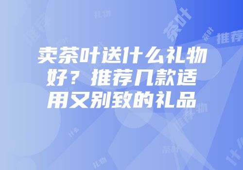 卖茶叶送什么礼物好？推荐几款适用又别致的礼品