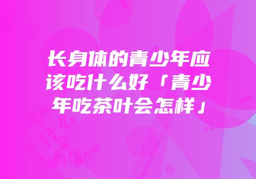 长身体的青少年应该吃什么好「青少年吃茶叶会怎样」