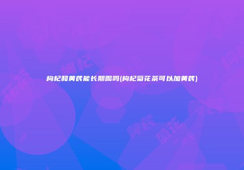 枸杞和黄芪能长期喝吗(枸杞菊花茶可以加黄芪)