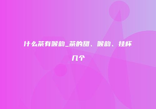 什么茶有喉韵_茶的甜、喉韵、挂杯几个