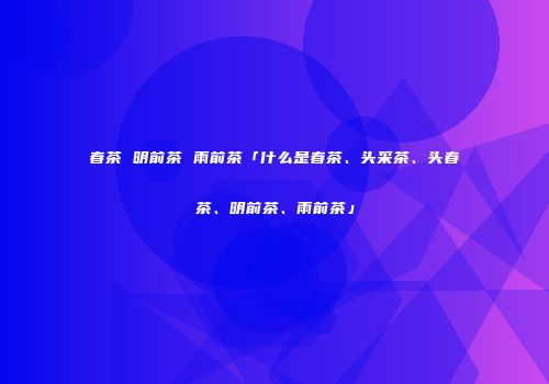春茶 明前茶 雨前茶「什么是春茶、头采茶、头春茶、明前茶、雨前茶」