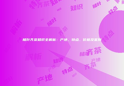 槠叶齐茶知识全解析：产地、特点、价格及鉴别