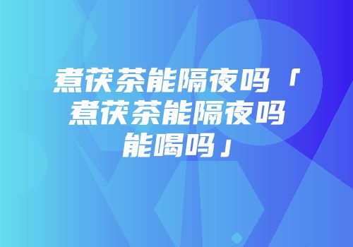 煮茯茶能隔夜吗「煮茯茶能隔夜吗能喝吗」