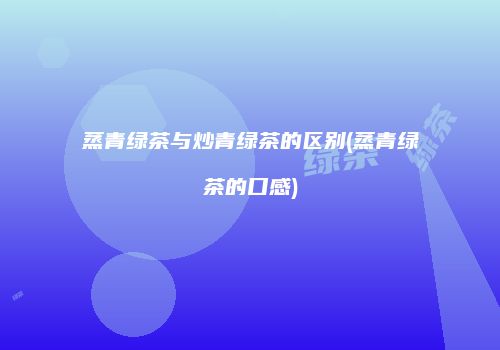 蒸青绿茶与炒青绿茶的区别(蒸青绿茶的口感)