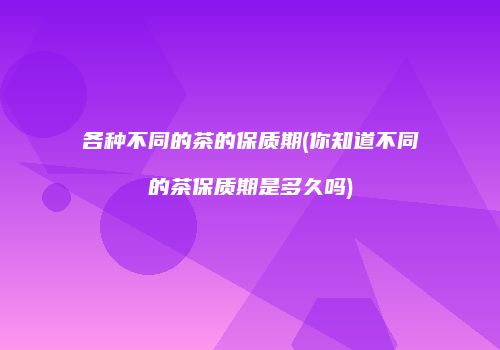 各种不同的茶的保质期(你知道不同的茶保质期是多久吗)