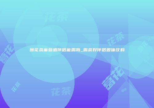 葛花茶葡萄酒伴侣能喝吗_喝茶好伴侣固体饮料