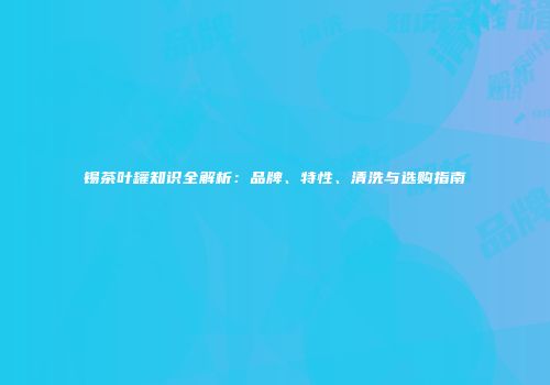 锡茶叶罐知识全解析：品牌、特性、清洗与选购指南