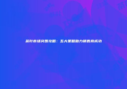 茶叶市场突围攻略：五大策略助力销售商成功