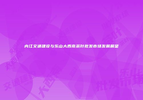 内江交通建设与乐山大西南茶叶批发市场发展展望