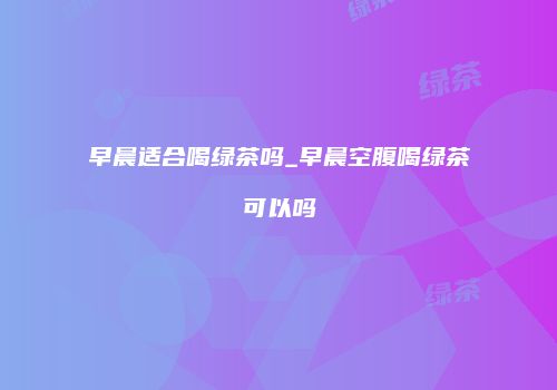 早晨适合喝绿茶吗_早晨空腹喝绿茶可以吗