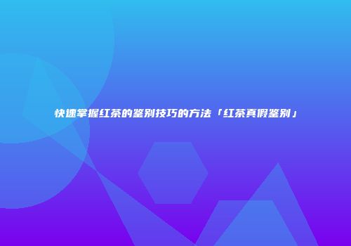 快速掌握红茶的鉴别技巧的方法「红茶真假鉴别」
