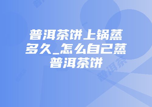 普洱茶饼上锅蒸多久_怎么自己蒸普洱茶饼