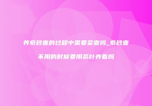 养紫砂壶的过程中需要菜壶吗_紫砂壶不用的时候要用茶叶养着吗