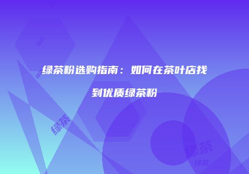 绿茶粉选购指南：如何在茶叶店找到优质绿茶粉
