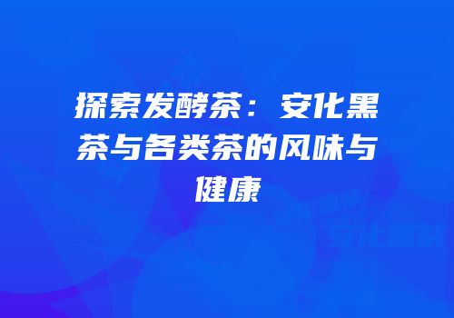 探索发酵茶：安化黑茶与各类茶的风味与健康