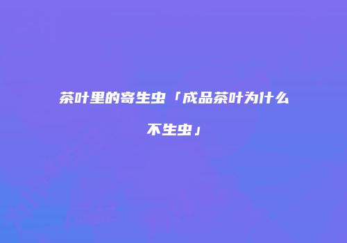 茶叶里的寄生虫「成品茶叶为什么不生虫」