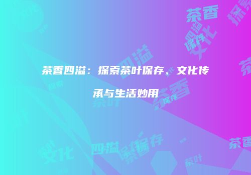 茶香四溢：探索茶叶保存、文化传承与生活妙用