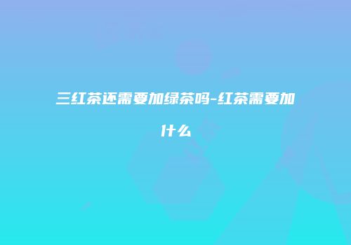 三红茶还需要加绿茶吗-红茶需要加什么