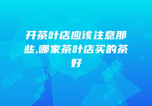 开茶叶店应该注意那些,哪家茶叶店买的茶好
