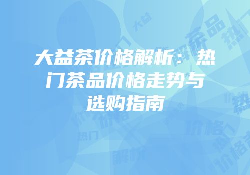 大益茶价格解析：热门茶品价格走势与选购指南