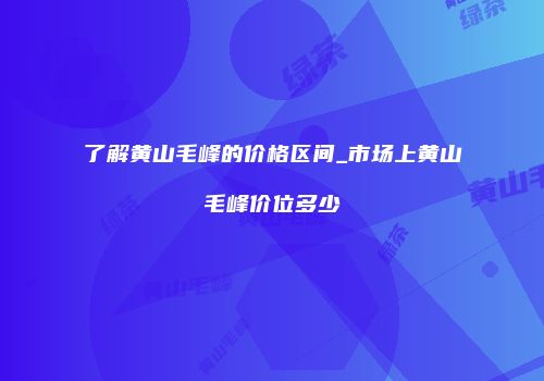 了解黄山毛峰的价格区间_市场上黄山毛峰价位多少