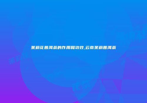 茉莉花普洱茶的作用和功效,云南茉莉普洱茶
