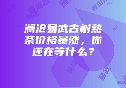 澜沧易武古树熟茶价格暴涨，你还在等什么？