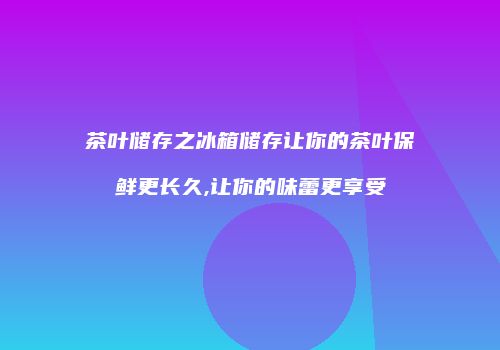 茶叶储存之冰箱储存让你的茶叶保鲜更长久,让你的味蕾更享受