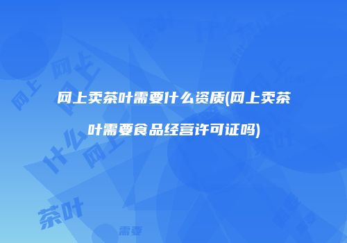 网上卖茶叶需要什么资质(网上卖茶叶需要食品经营许可证吗)
