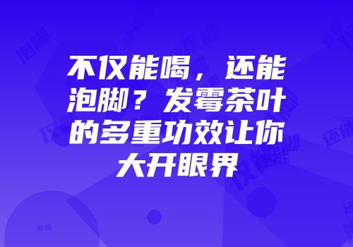 不仅能喝，还能泡脚？发霉茶叶的多重功效让你大开眼界
