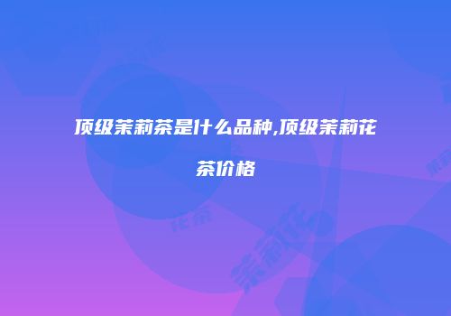 顶级茉莉茶是什么品种,顶级茉莉花茶价格
