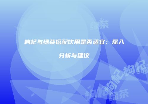 枸杞与绿茶搭配饮用是否适宜：深入分析与建议