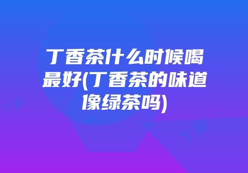 丁香茶什么时候喝最好(丁香茶的味道像绿茶吗)