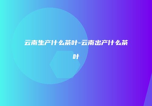 云南生产什么茶叶-云南出产什么茶叶