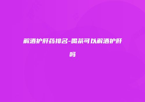 解酒护肝药排名-喝茶可以解酒护肝吗
