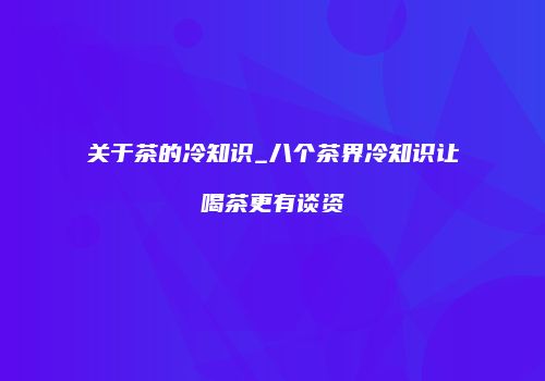 关于茶的冷知识_八个茶界冷知识让喝茶更有谈资