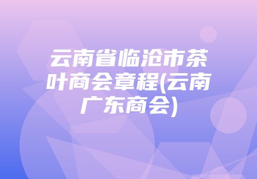 云南省临沧市茶叶商会章程(云南广东商会)