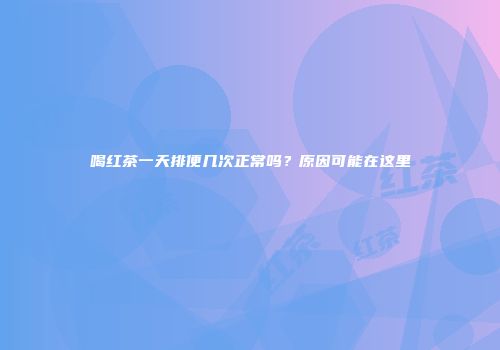 喝红茶一天排便几次正常吗？原因可能在这里