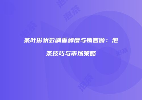 茶叶形状影响香醇度与销售额：泡茶技巧与市场策略
